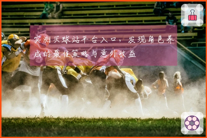 实测买球站平台入口，发现角色养成的最佳策略与意外收益